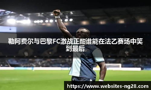 勒阿费尔与巴黎FC激战正酣谁能在法乙赛场中笑到最后