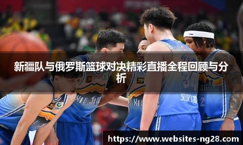 新疆队与俄罗斯篮球对决精彩直播全程回顾与分析
