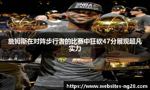 詹姆斯在对阵步行者的比赛中狂砍47分展现超凡实力