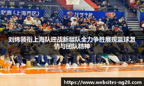 刘炜领衔上海队迎战新疆队全力争胜展现篮球激情与团队精神